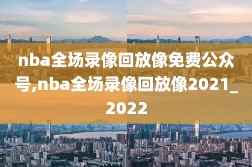 nba全场录像回放像免费公众号,nba全场录像回放像2021_2022