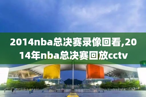 2014nba总决赛录像回看,2014年nba总决赛回放cctv