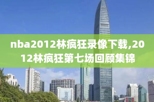 nba2012林疯狂录像下载,2012林疯狂第七场回顾集锦
