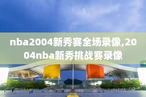 nba2004新秀赛全场录像,2004nba新秀挑战赛录像