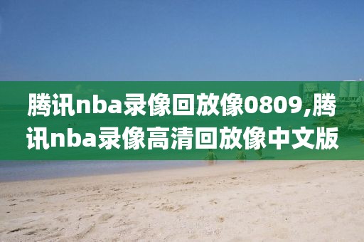腾讯nba录像回放像0809,腾讯nba录像高清回放像中文版
