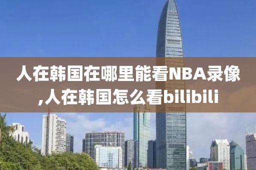 人在韩国在哪里能看NBA录像,人在韩国怎么看bilibili