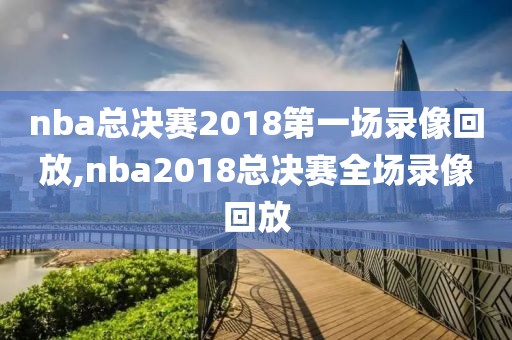 nba总决赛2018第一场录像回放,nba2018总决赛全场录像回放