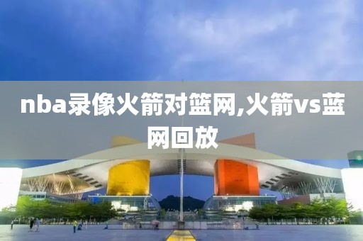 nba录像火箭对篮网,火箭vs蓝网回放