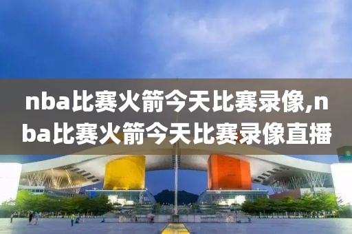 nba比赛火箭今天比赛录像,nba比赛火箭今天比赛录像直播