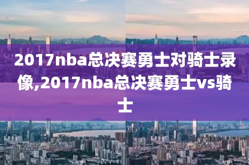 2017nba总决赛勇士对骑士录像,2017nba总决赛勇士vs骑士