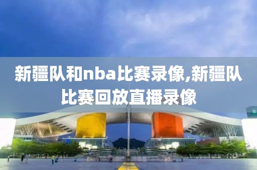 新疆队和nba比赛录像,新疆队比赛回放直播录像