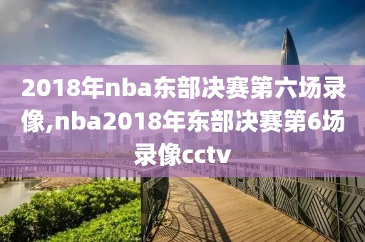 2018年nba东部决赛第六场录像,nba2018年东部决赛第6场录像cctv