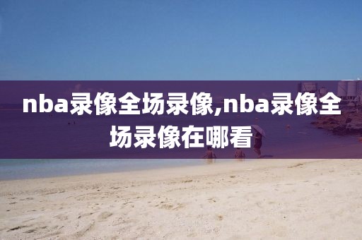 nba录像全场录像,nba录像全场录像在哪看