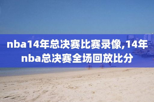 nba14年总决赛比赛录像,14年nba总决赛全场回放比分