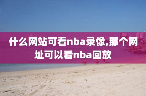 什么网站可看nba录像,那个网址可以看nba回放