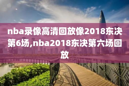 nba录像高清回放像2018东决第6场,nba2018东决第六场回放
