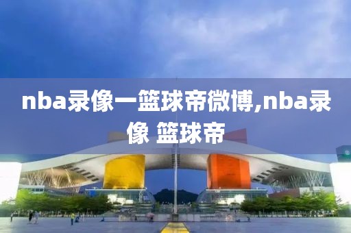 nba录像一篮球帝微博,nba录像 篮球帝