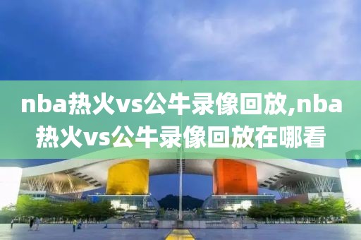 nba热火vs公牛录像回放,nba热火vs公牛录像回放在哪看