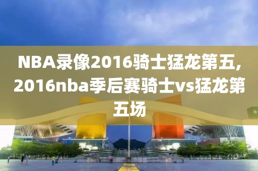 NBA录像2016骑士猛龙第五,2016nba季后赛骑士vs猛龙第五场