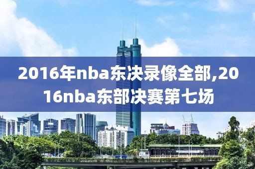 2016年nba东决录像全部,2016nba东部决赛第七场