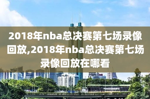 2018年nba总决赛第七场录像回放,2018年nba总决赛第七场录像回放在哪看