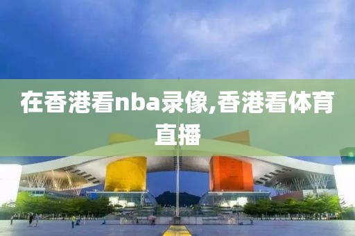 在香港看nba录像,香港看体育直播