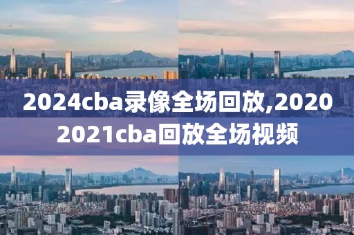 2024cba录像全场回放,20202021cba回放全场视频