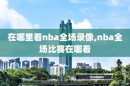 在哪里看nba全场录像,nba全场比赛在哪看