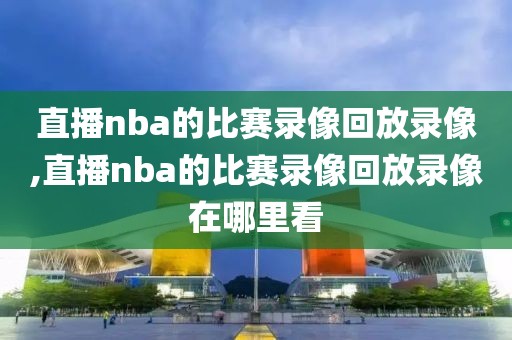直播nba的比赛录像回放录像,直播nba的比赛录像回放录像在哪里看
