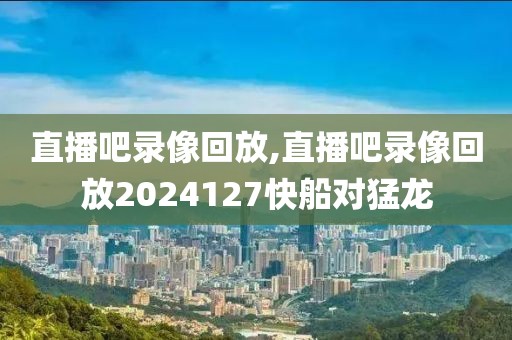 直播吧录像回放,直播吧录像回放2024127快船对猛龙