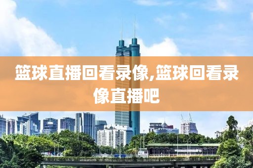 篮球直播回看录像,篮球回看录像直播吧