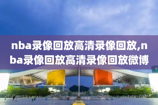nba录像回放高清录像回放,nba录像回放高清录像回放微博