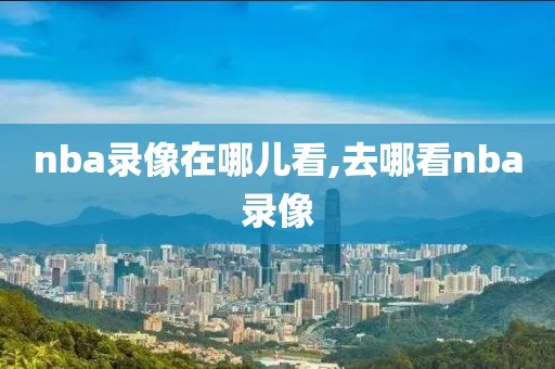 nba录像在哪儿看,去哪看nba录像