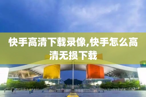 快手高清下载录像,快手怎么高清无损下载