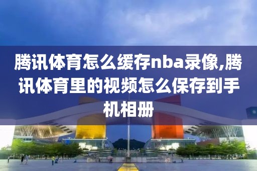 腾讯体育怎么缓存nba录像,腾讯体育里的视频怎么保存到手机相册