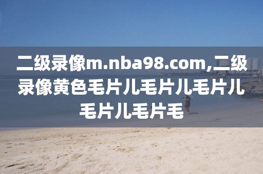 二级录像m.nba98.com,二级录像黄色毛片儿毛片儿毛片儿毛片儿毛片毛