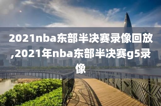 2021nba东部半决赛录像回放,2021年nba东部半决赛g5录像