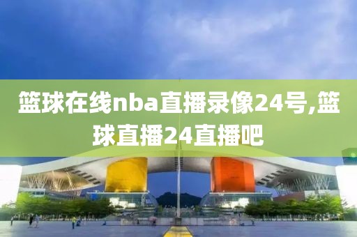 篮球在线nba直播录像24号,篮球直播24直播吧