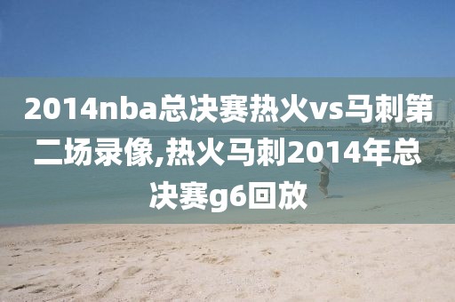 2014nba总决赛热火vs马刺第二场录像,热火马刺2014年总决赛g6回放