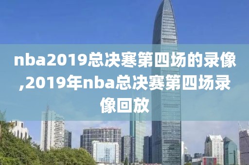 nba2019总决寒第四场的录像,2019年nba总决赛第四场录像回放