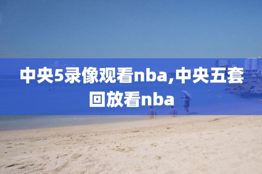 中央5录像观看nba,中央五套回放看nba