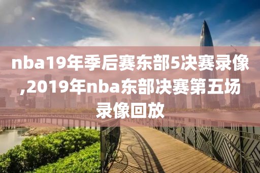 nba19年季后赛东部5决赛录像,2019年nba东部决赛第五场录像回放