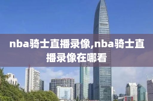 nba骑士直播录像,nba骑士直播录像在哪看