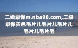 二级录像m.nba98.com,二级录像黄色毛片儿毛片儿毛片儿毛片儿毛片毛