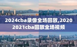 2024cba录像全场回放,20202021cba回放全场视频