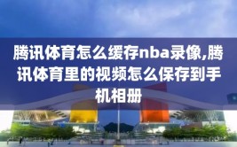 腾讯体育怎么缓存nba录像,腾讯体育里的视频怎么保存到手机相册