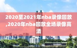 2020至2021年nba录像回放,2020年nba回放全场录像高清