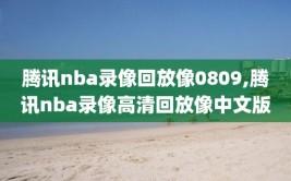 腾讯nba录像回放像0809,腾讯nba录像高清回放像中文版