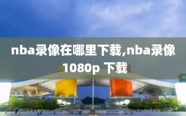 nba录像在哪里下载,nba录像 1080p 下载