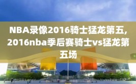 NBA录像2016骑士猛龙第五,2016nba季后赛骑士vs猛龙第五场